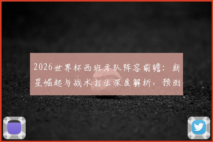 2026世界杯西班牙队阵容前瞻：新星崛起与战术打法深度解析，预测主力大名单