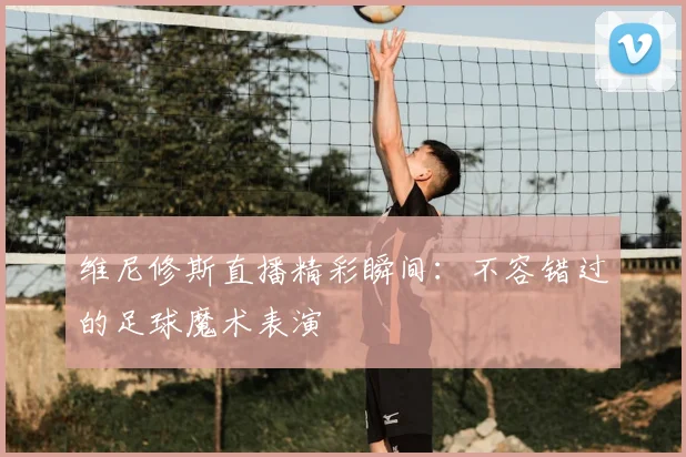 维尼修斯直播精彩瞬间：不容错过的足球魔术表演