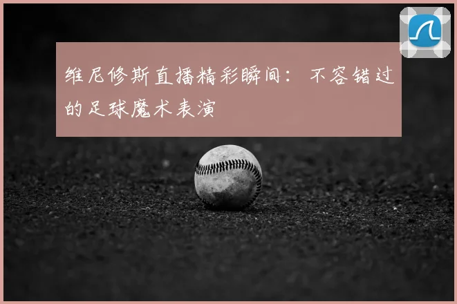 维尼修斯直播精彩瞬间：不容错过的足球魔术表演