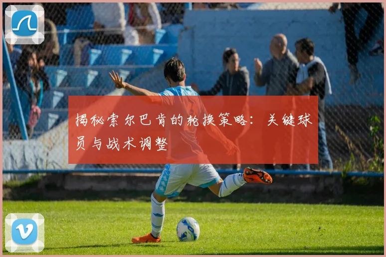 揭秘索尔巴肯的轮换策略：关键球员与战术调整