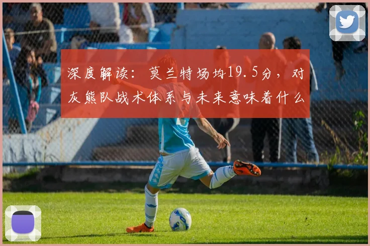 深度解读：莫兰特场均19.5分，对灰熊队战术体系与未来意味着什么？