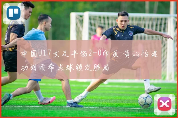 中国U17女足半场2-0印度 黄沁怡建功刘雨希点球锁定胜局