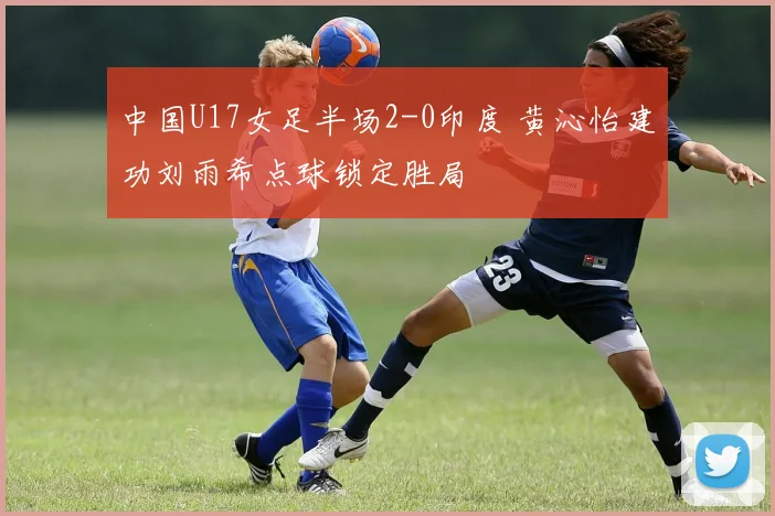 中国U17女足半场2-0印度 黄沁怡建功刘雨希点球锁定胜局