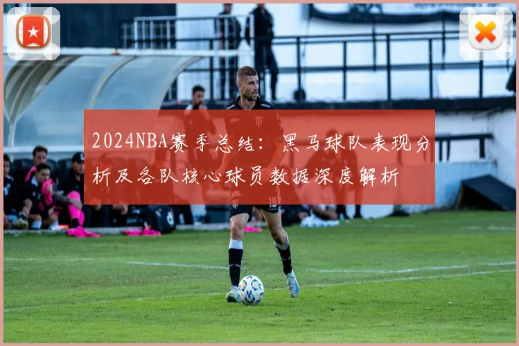 2024NBA赛季总结：黑马球队表现分析及各队核心球员数据深度解析
